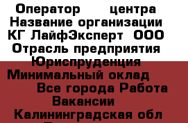 Оператор Call-центра › Название организации ­ КГ ЛайфЭксперт, ООО › Отрасль предприятия ­ Юриспруденция › Минимальный оклад ­ 40 000 - Все города Работа » Вакансии   . Калининградская обл.,Пионерский г.